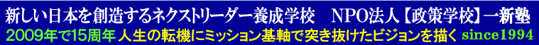 新しい日本を創造するネクストリーダー養成学校　ＮＰＯ法人【政策学校】一新塾　2009年で１５周年　人生の転機にミッション基軸で突き抜けたビジョンを描く